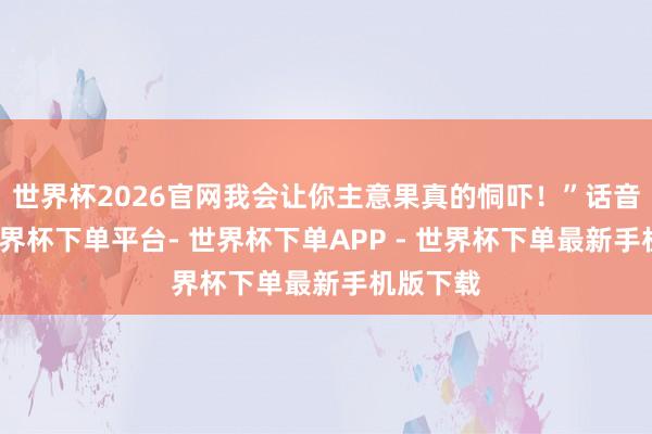 世界杯2026官网我会让你主意果真的恫吓!”话音未落-世界杯下单平台- 世界杯下单APP - 世界杯下单最新手机版下载