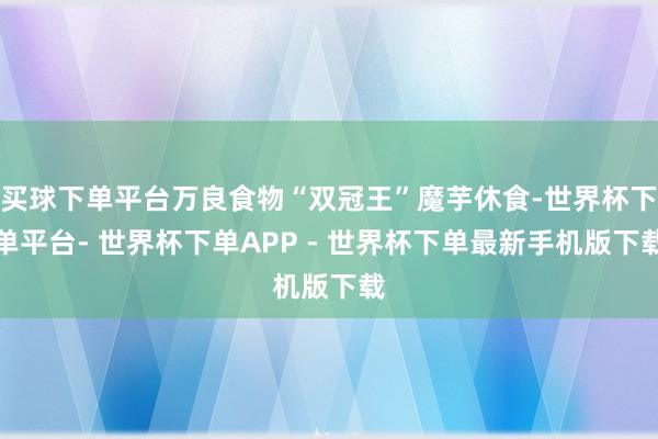 买球下单平台万良食物“双冠王”魔芋休食-世界杯下单平台- 世界杯下单APP - 世界杯下单最新手机版下载