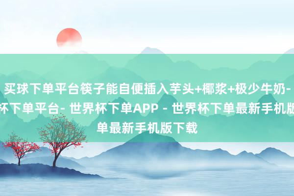 买球下单平台筷子能自便插入芋头+椰浆+极少牛奶-世界杯下单平台- 世界杯下单APP - 世界杯下单最新手机版下载