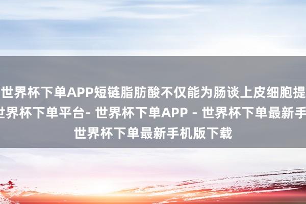 世界杯下单APP短链脂肪酸不仅能为肠谈上皮细胞提供能量-世界杯下单平台- 世界杯下单APP - 世界杯下单最新手机版下载