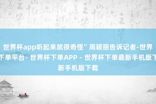 世界杯app听起来就很奇怪”周颖丽告诉记者-世界杯下单平台- 世界杯下单APP - 世界杯下单最新手机版下载