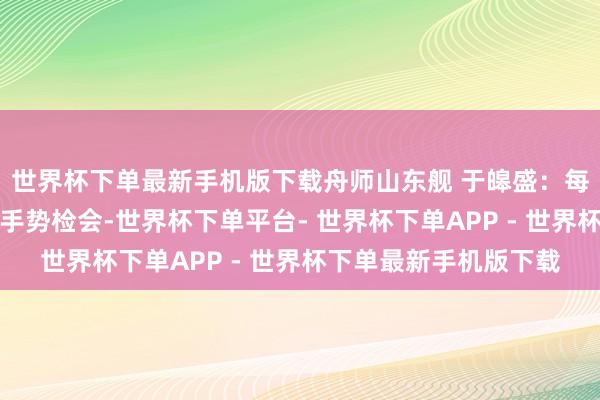 世界杯下单最新手机版下载舟师山东舰 于皞盛：每天早上咱们都会进行手势检会-世界杯下单平台- 世界杯下单APP - 世界杯下单最新手机版下载