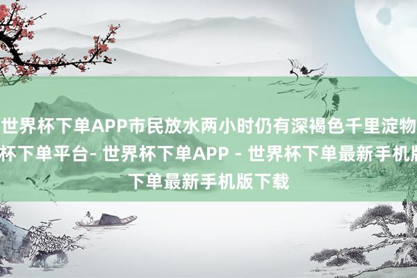 世界杯下单APP市民放水两小时仍有深褐色千里淀物-世界杯下单平台- 世界杯下单APP - 世界杯下单最新手机版下载
