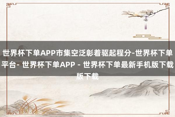 世界杯下单APP市集空泛彰着驱起程分-世界杯下单平台- 世界杯下单APP - 世界杯下单最新手机版下载