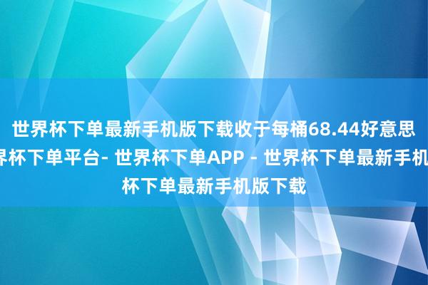 世界杯下单最新手机版下载收于每桶68.44好意思元-世界杯下单平台- 世界杯下单APP - 世界杯下单最新手机版下载
