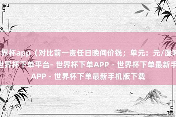 世界杯app（对比前一责任日晚间价钱；单元：元/湿吨）            -世界杯下单平台- 世界杯下单APP - 世界杯下单最新手机版下载