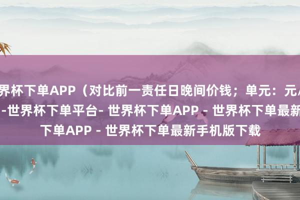 世界杯下单APP（对比前一责任日晚间价钱；单元：元/湿吨）            -世界杯下单平台- 世界杯下单APP - 世界杯下单最新手机版下载