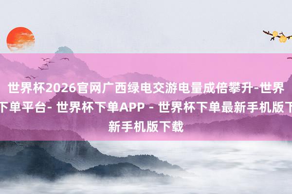 世界杯2026官网广西绿电交游电量成倍攀升-世界杯下单平台- 世界杯下单APP - 世界杯下单最新手机版下载