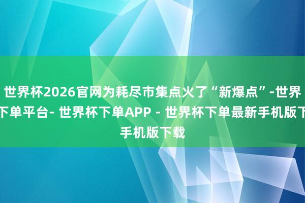 世界杯2026官网为耗尽市集点火了“新爆点”-世界杯下单平台- 世界杯下单APP - 世界杯下单最新手机版下载
