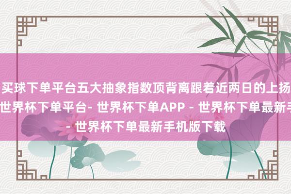 买球下单平台五大抽象指数顶背离跟着近两日的上扬赢得夯实-世界杯下单平台- 世界杯下单APP - 世界杯下单最新手机版下载