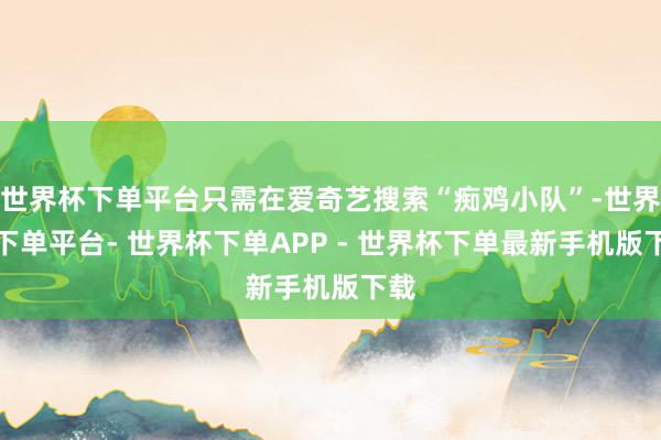 世界杯下单平台只需在爱奇艺搜索“痴鸡小队”-世界杯下单平台- 世界杯下单APP - 世界杯下单最新手机版下载