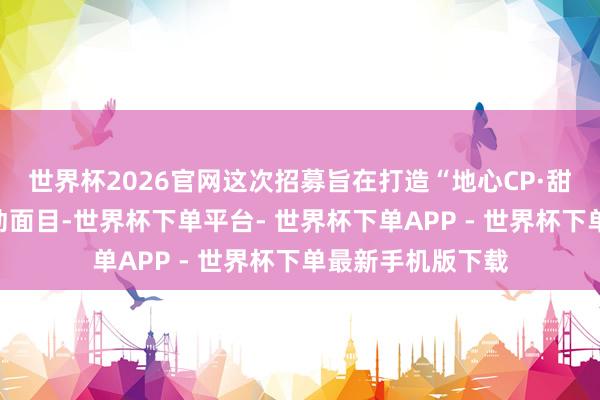 世界杯2026官网这次招募旨在打造“地心CP·甜密奇缘”主题互动面目-世界杯下单平台- 世界杯下单APP - 世界杯下单最新手机版下载