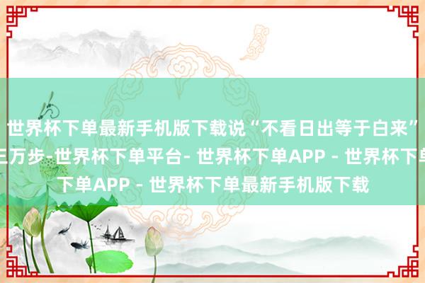 世界杯下单最新手机版下载说“不看日出等于白来”；游西湖要暴走三万步-世界杯下单平台- 世界杯下单APP - 世界杯下单最新手机版下载
