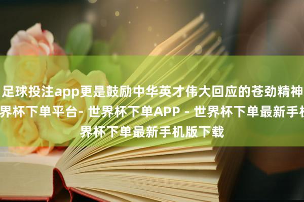 足球投注app更是鼓励中华英才伟大回应的苍劲精神能源-世界杯下单平台- 世界杯下单APP - 世界杯下单最新手机版下载