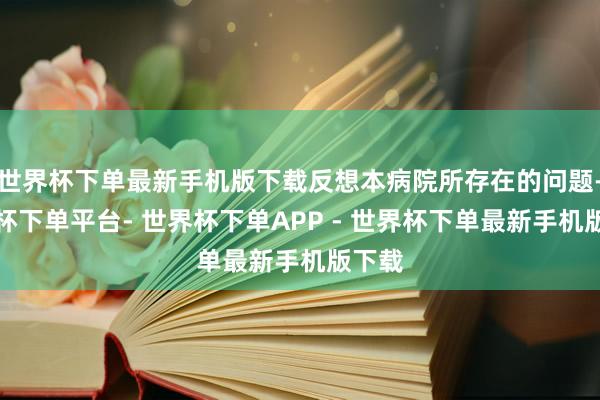 世界杯下单最新手机版下载反想本病院所存在的问题-世界杯下单平台- 世界杯下单APP - 世界杯下单最新手机版下载