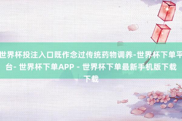 世界杯投注入口既作念过传统药物调养-世界杯下单平台- 世界杯下单APP - 世界杯下单最新手机版下载