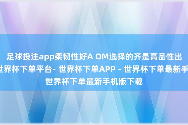 足球投注app柔韧性好A OM选择的齐是高品性出口材料-世界杯下单平台- 世界杯下单APP - 世界杯下单最新手机版下载