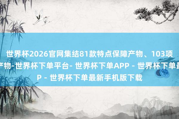 世界杯2026官网集结81款特点保障产物、103项学问产权金融产物-世界杯下单平台- 世界杯下单APP - 世界杯下单最新手机版下载