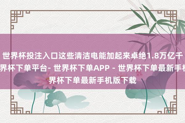 世界杯投注入口这些清洁电能加起来卓绝1.8万亿千瓦时-世界杯下单平台- 世界杯下单APP - 世界杯下单最新手机版下载
