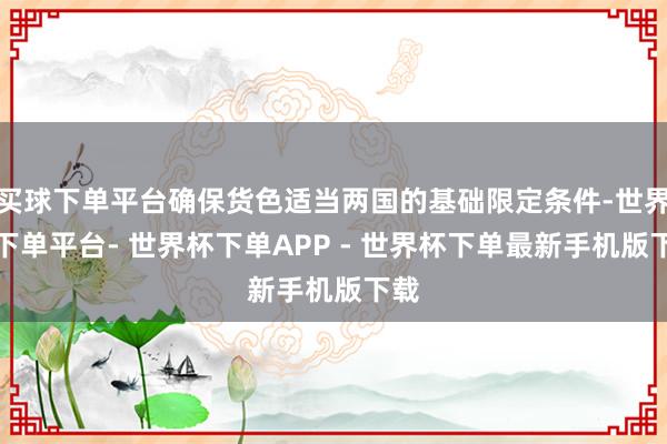 买球下单平台确保货色适当两国的基础限定条件-世界杯下单平台- 世界杯下单APP - 世界杯下单最新手机版下载