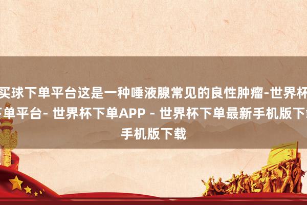买球下单平台这是一种唾液腺常见的良性肿瘤-世界杯下单平台- 世界杯下单APP - 世界杯下单最新手机版下载