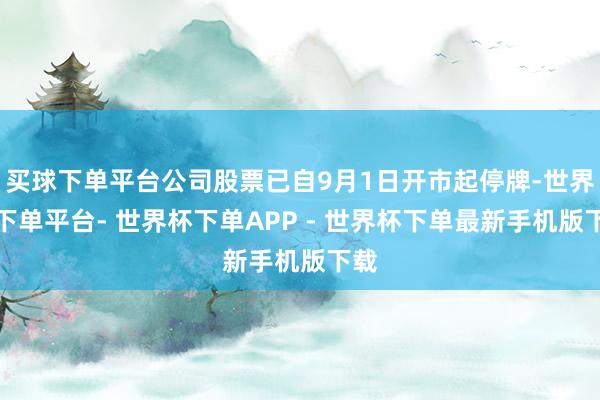 买球下单平台公司股票已自9月1日开市起停牌-世界杯下单平台- 世界杯下单APP - 世界杯下单最新手机版下载
