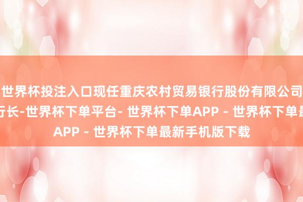 世界杯投注入口现任重庆农村贸易银行股份有限公司党委委员、副行长-世界杯下单平台- 世界杯下单APP - 世界杯下单最新手机版下载
