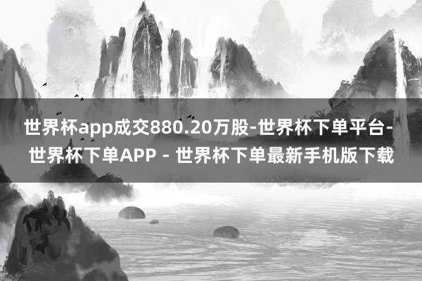 世界杯app成交880.20万股-世界杯下单平台- 世界杯下单APP - 世界杯下单最新手机版下载