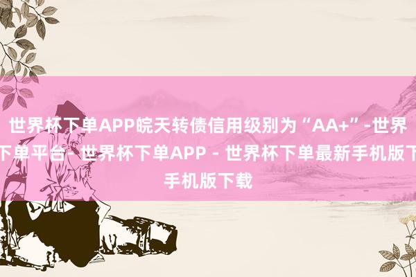 世界杯下单APP皖天转债信用级别为“AA+”-世界杯下单平台- 世界杯下单APP - 世界杯下单最新手机版下载