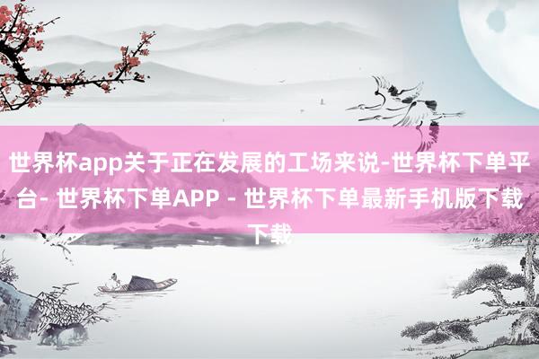 世界杯app关于正在发展的工场来说-世界杯下单平台- 世界杯下单APP - 世界杯下单最新手机版下载