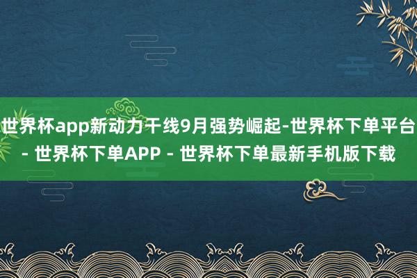 世界杯app新动力干线9月强势崛起-世界杯下单平台- 世界杯下单APP - 世界杯下单最新手机版下载