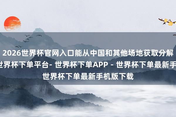 2026世界杯官网入口能从中国和其他场地获取分解的订单-世界杯下单平台- 世界杯下单APP - 世界杯下单最新手机版下载