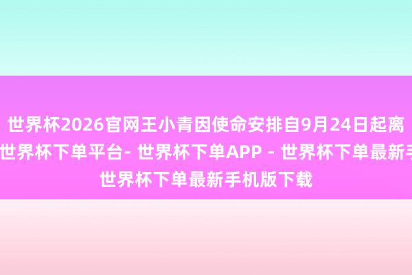 世界杯2026官网王小青因使命安排自9月24日起离任董事长-世界杯下单平台- 世界杯下单APP - 世界杯下单最新手机版下载