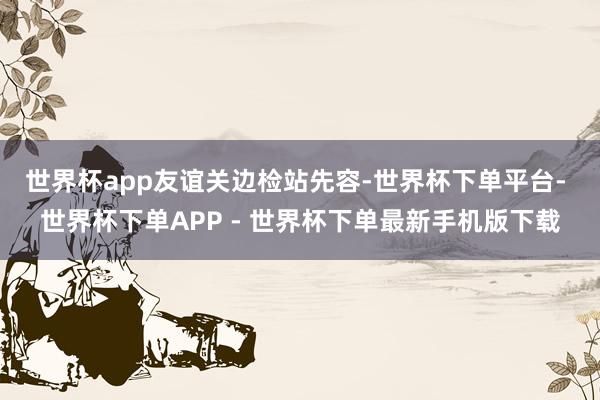 世界杯app 友谊关边检站先容-世界杯下单平台- 世界杯下单APP - 世界杯下单最新手机版下载
