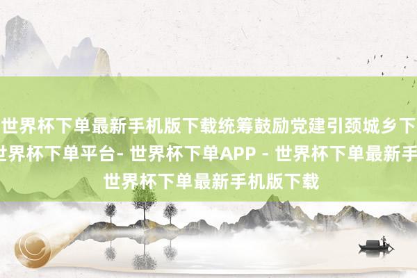 世界杯下单最新手机版下载统筹鼓励党建引颈城乡下层料理-世界杯下单平台- 世界杯下单APP - 世界杯下单最新手机版下载