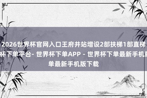 2026世界杯官网入口王府井站增设2部扶梯1部直梯-世界杯下单平台- 世界杯下单APP - 世界杯下单最新手机版下载