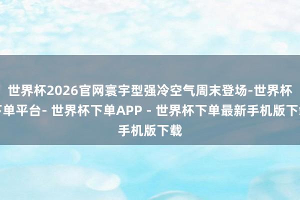 世界杯2026官网寰宇型强冷空气周末登场-世界杯下单平台- 世界杯下单APP - 世界杯下单最新手机版下载
