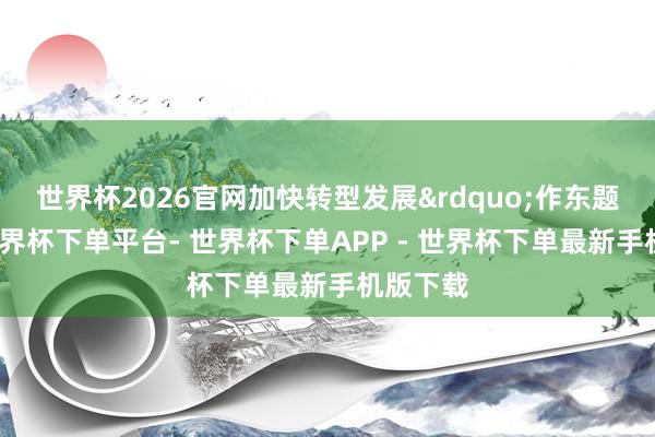 世界杯2026官网加快转型发展&rdquo;作东题发布-世界杯下单平台- 世界杯下单APP - 世界杯下单最新手机版下载